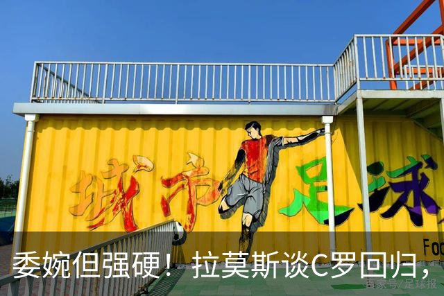 委婉但强硬！拉莫斯谈C罗回归，尊重他但自己应获更多上场时间