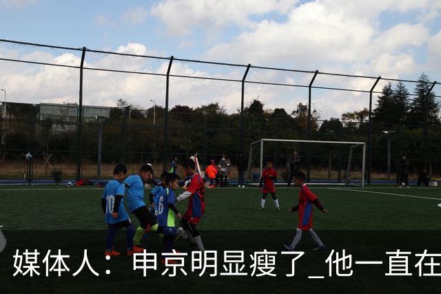 媒体人：申京明显瘦了 他一直在与一位专业的运动营养师合作