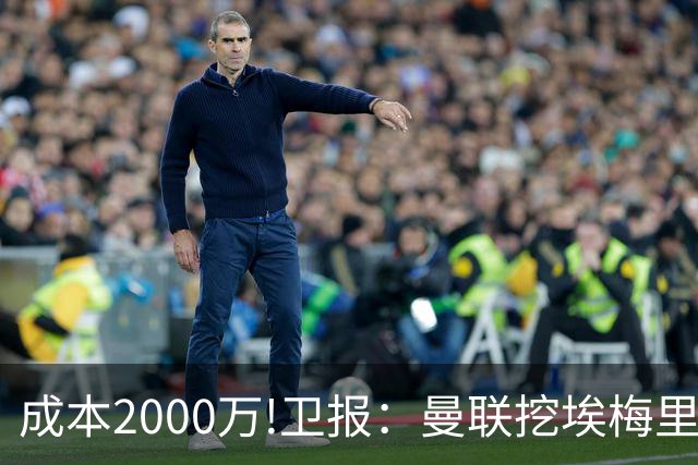 成本2000万!卫报：曼联挖埃梅里要花2000万镑 总监更青睐埃迪·豪