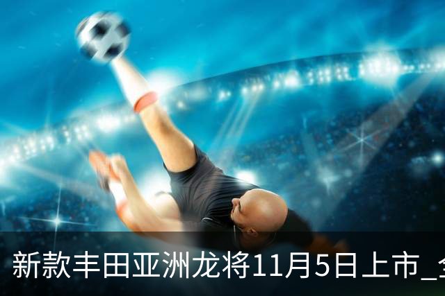 新款丰田亚洲龙将11月5日上市 全新外观内饰 提供燃油版和混动版