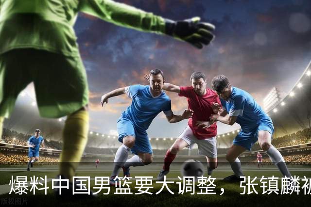 爆料中国男篮要大调整，张镇麟被称亚洲第一小前锋，帮郭士强晋级
