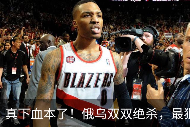 真下血本了！俄乌双双绝杀，最狠互袭开始了！