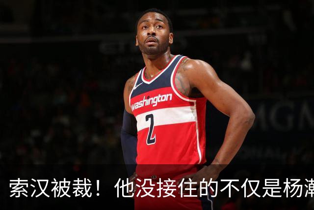 索汉被裁！他没接住的不仅是杨瀚森的妙传，更是自己的职业生涯
