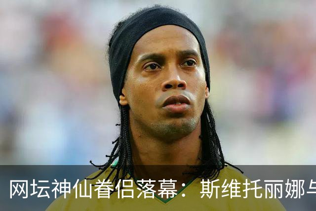 网坛神仙眷侣落幕：斯维托丽娜与孟菲尔斯官宣离婚