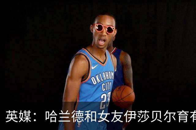 英媒：哈兰德和女友伊莎贝尔育有1子，二人在同一个小镇长大